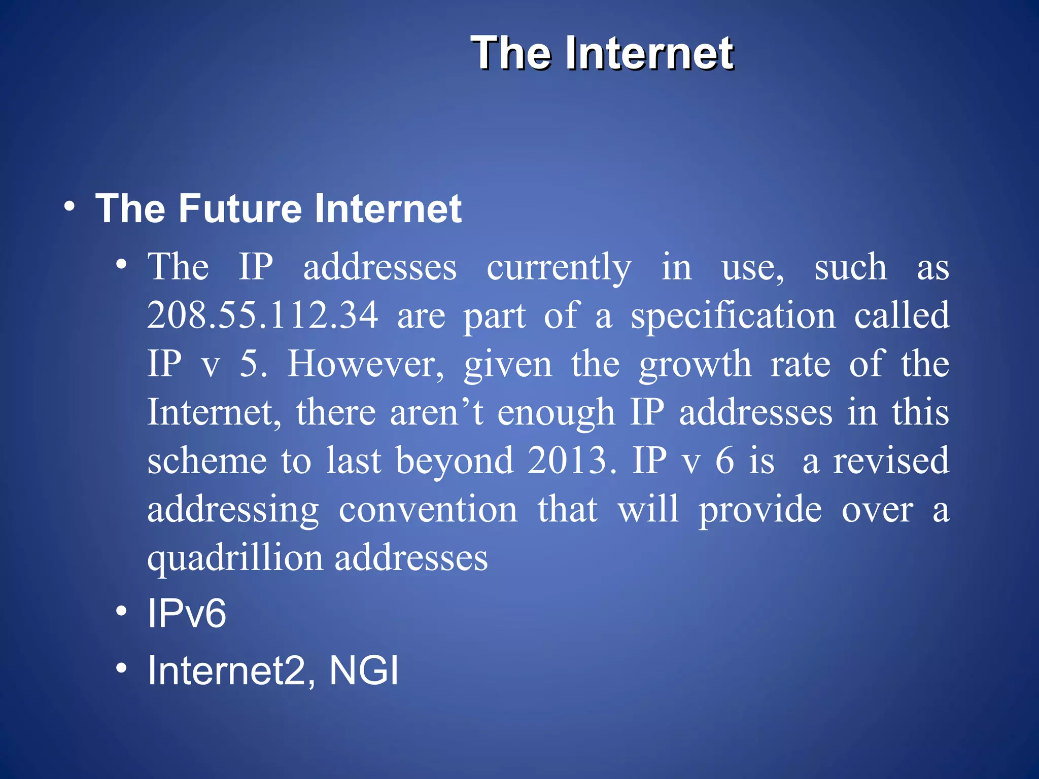 The Internet


• The Future Internet
   • The IP addresses currently in use, such as
     208.55.112.34 are part of a specification called
     IP v 5. However, given the growth rate of the
     Internet, there aren’t enough IP addresses in this
     scheme to last beyond 2013. IP v 6 is a revised
     addressing convention that will provide over a
     quadrillion addresses
   • IPv6
   • Internet2, NGI
 