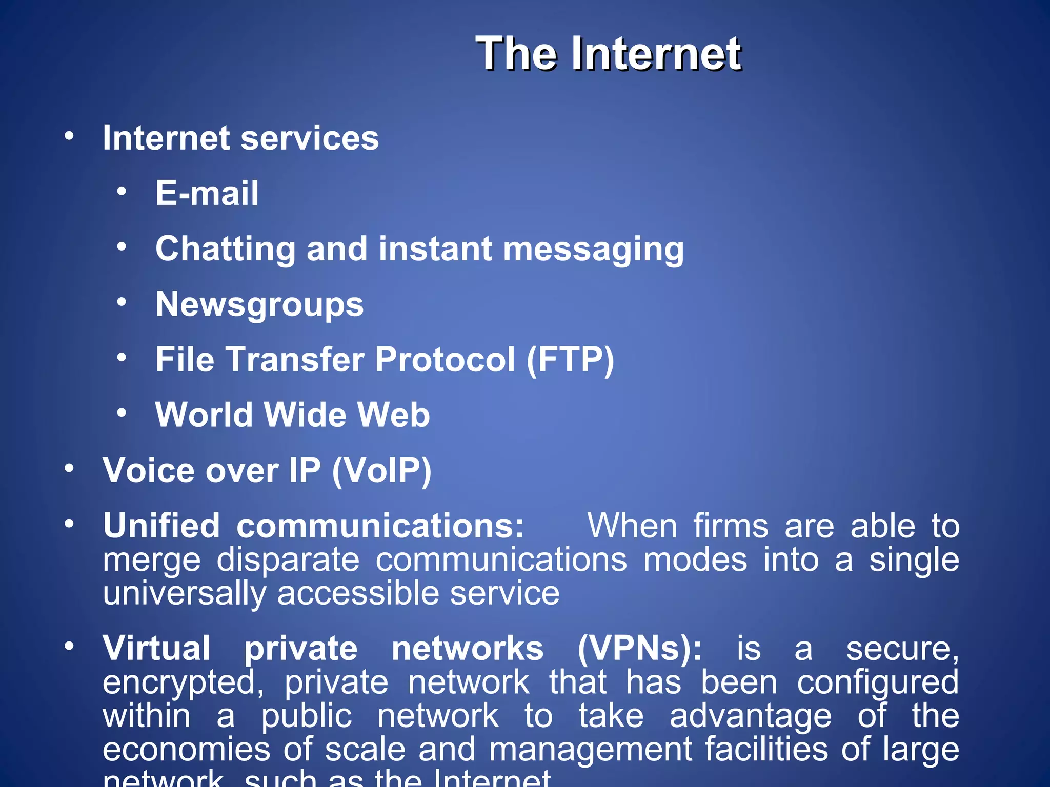 The Internet
• Internet services
   • E-mail
   • Chatting and instant messaging
   • Newsgroups
   • File Transfer Protocol (FTP)
   • World Wide Web
• Voice over IP (VoIP)
• Unified communications:        When firms are able to
  merge disparate communications modes into a single
  universally accessible service
• Virtual private networks (VPNs): is a secure,
  encrypted, private network that has been configured
  within a public network to take advantage of the
  economies of scale and management facilities of large
 