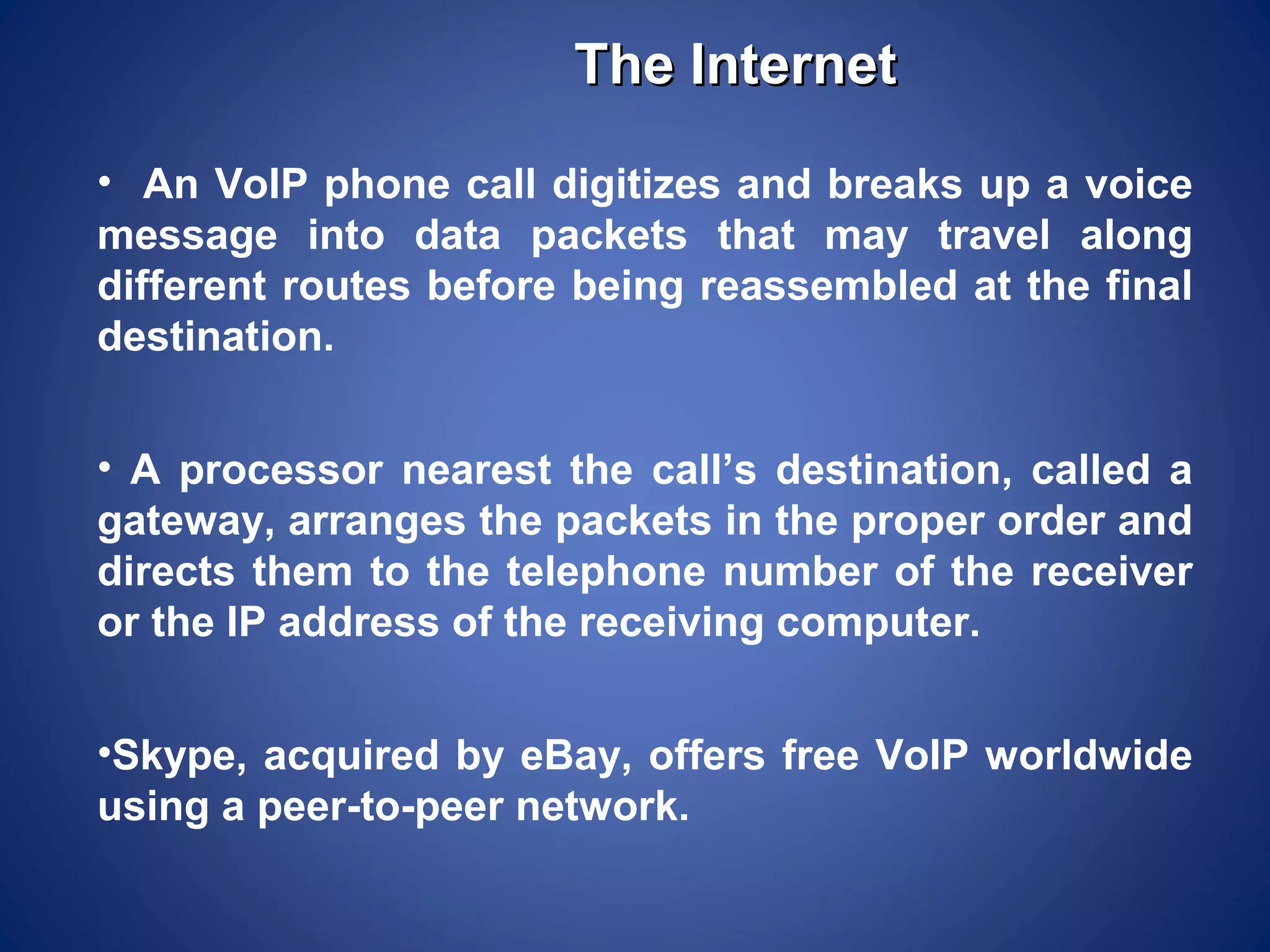 The Internet
• An VoIP phone call digitizes and breaks up a voice
message into data packets that may travel along
different routes before being reassembled at the final
destination.


• A processor nearest the call’s destination, called a
gateway, arranges the packets in the proper order and
directs them to the telephone number of the receiver
or the IP address of the receiving computer.


•Skype, acquired by eBay, offers free VoIP worldwide
using a peer-to-peer network.
 