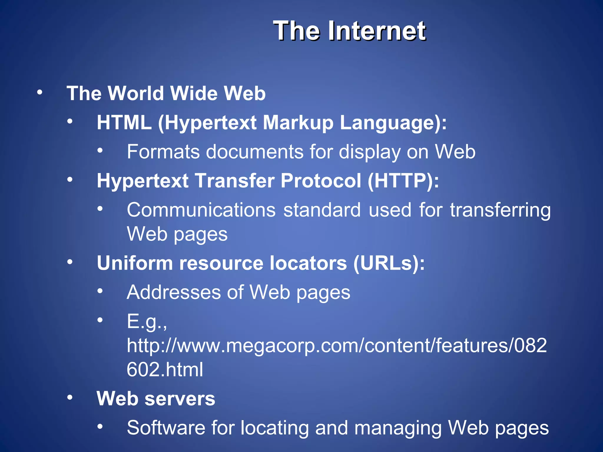 The Internet

•   The World Wide Web
    • HTML (Hypertext Markup Language):
       • Formats documents for display on Web
    • Hypertext Transfer Protocol (HTTP):
       • Communications standard used for transferring
         Web pages
    • Uniform resource locators (URLs):
       • Addresses of Web pages
       • E.g.,
         http://www.megacorp.com/content/features/082
         602.html
    • Web servers
       • Software for locating and managing Web pages
 
