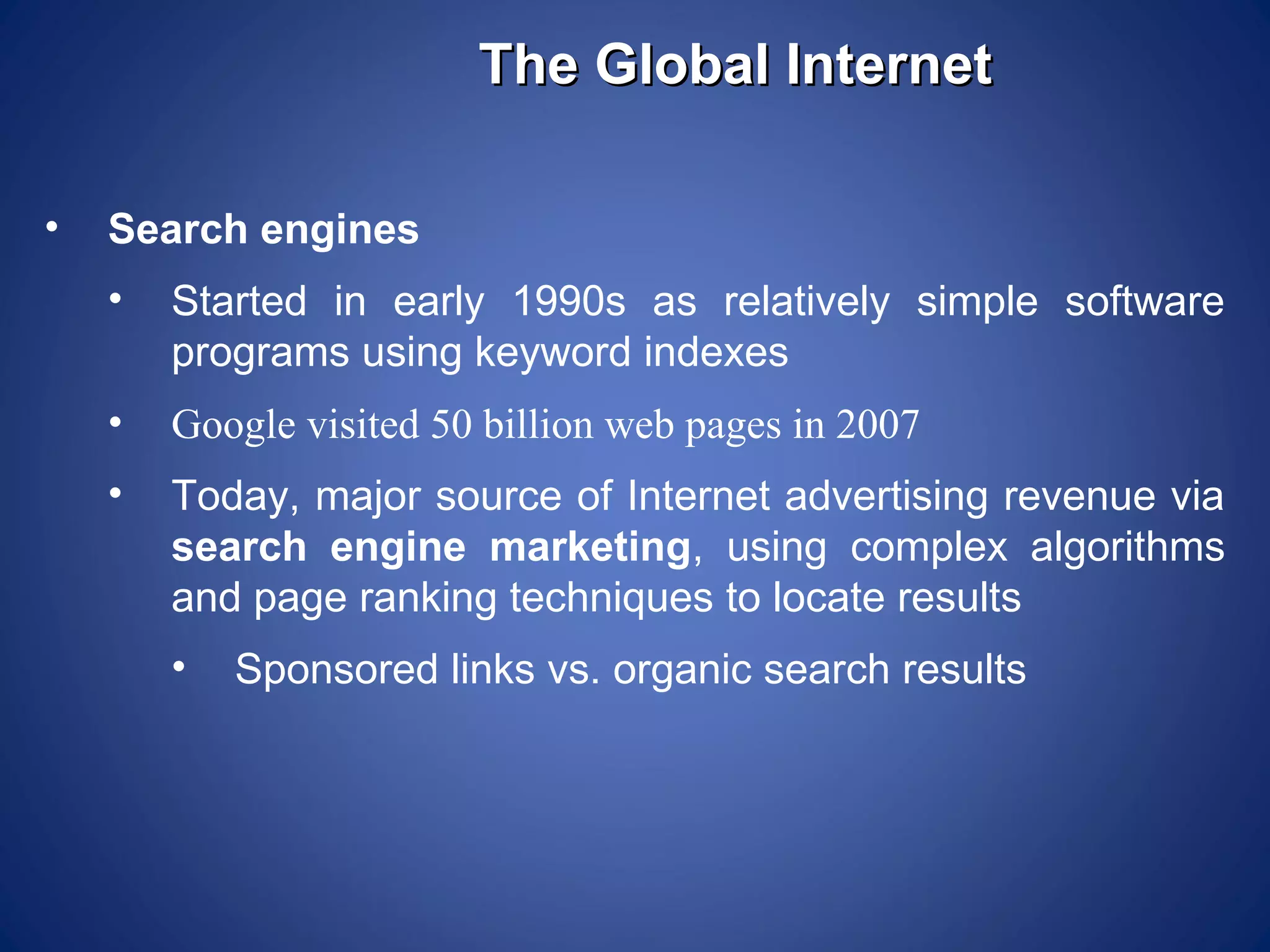 The Global Internet

•   Search engines
    •   Started in early 1990s as relatively simple software
        programs using keyword indexes
    •   Google visited 50 billion web pages in 2007
    •   Today, major source of Internet advertising revenue via
        search engine marketing, using complex algorithms
        and page ranking techniques to locate results
        •   Sponsored links vs. organic search results
 