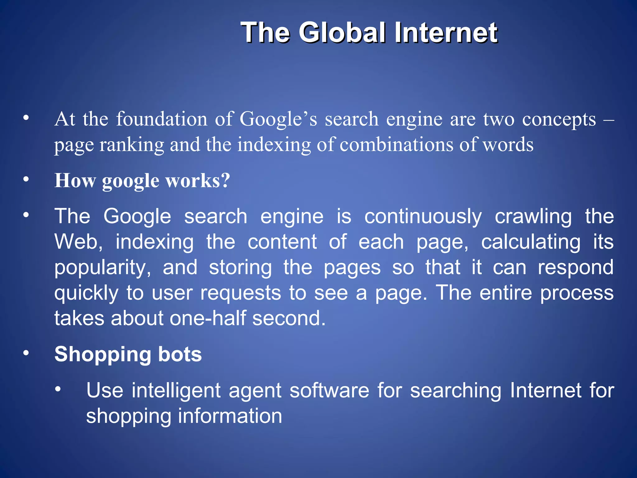 The Global Internet

•   At the foundation of Google’s search engine are two concepts –
    page ranking and the indexing of combinations of words
•   How google works?
•   The Google search engine is continuously crawling the
    Web, indexing the content of each page, calculating its
    popularity, and storing the pages so that it can respond
    quickly to user requests to see a page. The entire process
    takes about one-half second.
•   Shopping bots
    •   Use intelligent agent software for searching Internet for
        shopping information
 