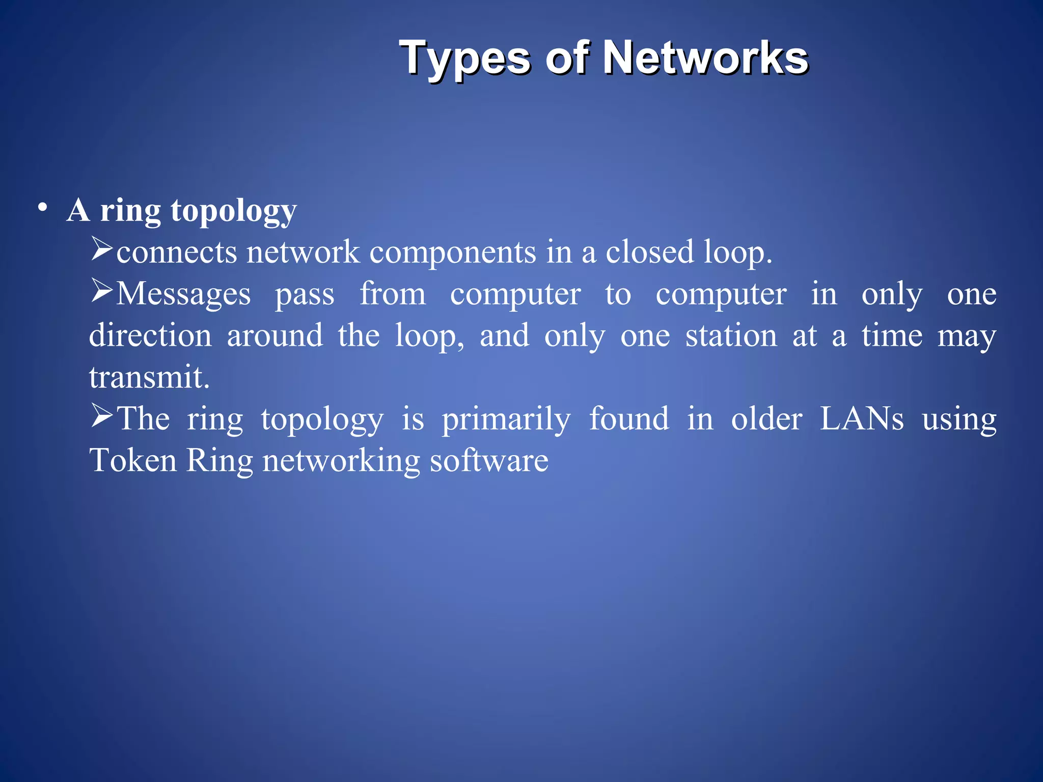 Types of Networks


• A ring topology
   connects network components in a closed loop.
   Messages pass from computer to computer in only one
   direction around the loop, and only one station at a time may
   transmit.
   The ring topology is primarily found in older LANs using
   Token Ring networking software
 