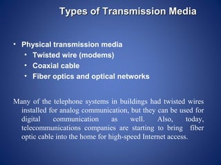 Types of Transmission Media


• Physical transmission media
   • Twisted wire (modems)
   • Coaxial cable
   • Fiber optics and optical networks


Many of the telephone systems in buildings had twisted wires
  installed for analog communication, but they can be used for
  digital    communication       as    well.    Also,     today,
  telecommunications companies are starting to bring fiber
  optic cable into the home for high-speed Internet access.
 