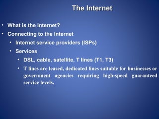 The Internet

• What is the Internet?
• Connecting to the Internet
   • Internet service providers (ISPs)
   • Services
      • DSL, cable, satellite, T lines (T1, T3)
      • T lines are leased, dedicated lines suitable for businesses or
        government agencies requiring high-speed guaranteed
        service levels.
 