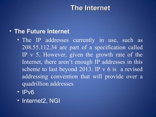 The Internet


• The Future Internet
   • The IP addresses currently in use, such as
     208.55.112.34 are part of a specification called
     IP v 5. However, given the growth rate of the
     Internet, there aren’t enough IP addresses in this
     scheme to last beyond 2013. IP v 6 is a revised
     addressing convention that will provide over a
     quadrillion addresses
   • IPv6
   • Internet2, NGI
 