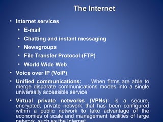 The Internet
• Internet services
   • E-mail
   • Chatting and instant messaging
   • Newsgroups
   • File Transfer Protocol (FTP)
   • World Wide Web
• Voice over IP (VoIP)
• Unified communications:        When firms are able to
  merge disparate communications modes into a single
  universally accessible service
• Virtual private networks (VPNs): is a secure,
  encrypted, private network that has been configured
  within a public network to take advantage of the
  economies of scale and management facilities of large
 