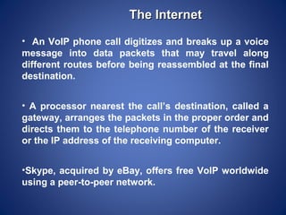 The Internet
• An VoIP phone call digitizes and breaks up a voice
message into data packets that may travel along
different routes before being reassembled at the final
destination.


• A processor nearest the call’s destination, called a
gateway, arranges the packets in the proper order and
directs them to the telephone number of the receiver
or the IP address of the receiving computer.


•Skype, acquired by eBay, offers free VoIP worldwide
using a peer-to-peer network.
 