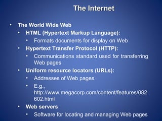 The Internet

•   The World Wide Web
    • HTML (Hypertext Markup Language):
       • Formats documents for display on Web
    • Hypertext Transfer Protocol (HTTP):
       • Communications standard used for transferring
         Web pages
    • Uniform resource locators (URLs):
       • Addresses of Web pages
       • E.g.,
         http://www.megacorp.com/content/features/082
         602.html
    • Web servers
       • Software for locating and managing Web pages
 