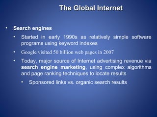 The Global Internet

•   Search engines
    •   Started in early 1990s as relatively simple software
        programs using keyword indexes
    •   Google visited 50 billion web pages in 2007
    •   Today, major source of Internet advertising revenue via
        search engine marketing, using complex algorithms
        and page ranking techniques to locate results
        •   Sponsored links vs. organic search results
 