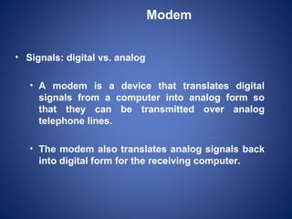 Modem


• Signals: digital vs. analog

   • A modem is a device that translates digital
     signals from a computer into analog form so
     that they can be transmitted over analog
     telephone lines.

   • The modem also translates analog signals back
     into digital form for the receiving computer.
 