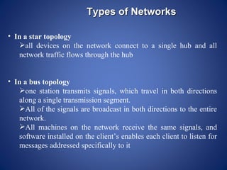 Types of Networks

• In a star topology
   all devices on the network connect to a single hub and all
   network traffic flows through the hub


• In a bus topology
   one station transmits signals, which travel in both directions
   along a single transmission segment.
   All of the signals are broadcast in both directions to the entire
   network.
   All machines on the network receive the same signals, and
   software installed on the client’s enables each client to listen for
   messages addressed specifically to it
 