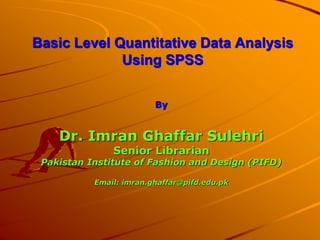 Basic Level Quantitative Data Analysis
Using SPSS
By
Dr. Imran Ghaffar Sulehri
Senior Librarian
Pakistan Institute of Fashion and Design (PIFD)
Email: imran.ghaffar@pifd.edu.pk
 
