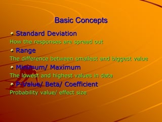 Basic Concepts
Standard Deviation
How the responses are spread out
Range
The difference between smallest and biggest value
Minimum/ Maximum
The lowest and highest values in data
P-Value/ Beta/ Coefficient
Probability value/ effect size
 