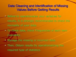 Data Cleaning and Identification of Missing
Values Before Getting Results
Before to operationalize your variables for
results, It is strongly recommended to check the
normality of your data.
To check data, check Frequencies of each item
(variable).
Manage the missing or incorrect data.
Then, Obtain results by operationalizing the
required type of statistics.
 
