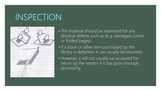 INSPECTION
• The material should be examined for any
physical defects such as (e.g. damaged covers
or folded pages).
• If a book or other item purchased by the
library is defective, it can usually be returned.
• However, it will not usually be accepted for
return by the vendor if it has gone through
processing.
 