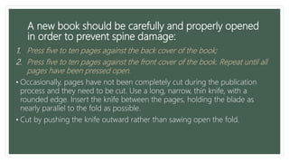 A new book should be carefully and properly opened
in order to prevent spine damage:
1. Press five to ten pages against the back cover of the book;
2. Press five to ten pages against the front cover of the book. Repeat until all
pages have been pressed open.
• Occasionally, pages have not been completely cut during the publication
process and they need to be cut. Use a long, narrow, thin knife, with a
rounded edge. Insert the knife between the pages, holding the blade as
nearly parallel to the fold as possible.
• Cut by pushing the knife outward rather than sawing open the fold.
 