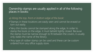 Ownership stamps are usually applied in all of the following
places in books:
a) Along the top, front or bottom edge of the book:
Stamps in these locations are easily seen and cannot be erased or
torn out easily.
Very thin books cannot be stamped along the edge, In order to
stamp the book on the edge, it must beheld tightly closed. Because
the stamp must be narrow enough to fit between the covers, it usually
only states the name of the library.
Any type of rubber stamp can be used and these can be custom
ordered from any office supply store.
 