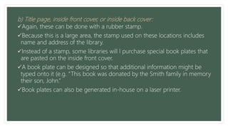 b) Title page, inside front cover, or inside back cover:
Again, these can be done with a rubber stamp.
Because this is a large area, the stamp used on these locations includes
name and address of the library.
Instead of a stamp, some libraries will l purchase special book plates that
are pasted on the inside front cover.
A book plate can be designed so that additional information might be
typed onto it (e.g. “This book was donated by the Smith family in memory
their son, John.”
Book plates can also be generated in-house on a laser printer.
 