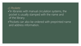 c) Pockets:
In libraries with manual circulation systems, the
pocket is usually stamped with the name and
of the library.
Pockets can also be ordered with preprinted name
and address information.
 