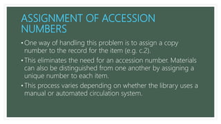 ASSIGNMENT OF ACCESSION
NUMBERS
• One way of handling this problem is to assign a copy
number to the record for the item (e.g. c.2).
• This eliminates the need for an accession number. Materials
can also be distinguished from one another by assigning a
unique number to each item.
• This process varies depending on whether the library uses a
manual or automated circulation system.
 