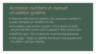 Accession numbers in manual
circulation systems
In libraries with manual systems, the accession number is
usually stamped (or written) on the:
Circulation card and/or pocket – if it is done on both,
ensure that the correct card is placed in the correct item
Shelf list card – this is done for inventorying purposes
Title page – helps to identify the book if the pocket and
circulation card go missing
 