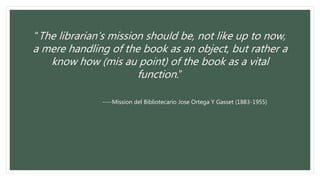 “The librarian’s mission should be, not like up to now,
a mere handling of the book as an object, but rather a
know how (mis au point) of the book as a vital
function.”
----Mission del Bibliotecario Jose Ortega Y Gasset (1883-1955)
 