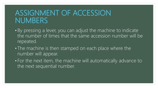 ASSIGNMENT OF ACCESSION
NUMBERS
• By pressing a lever, you can adjust the machine to indicate
the number of times that the same accession number will be
repeated.
• The machine is then stamped on each place where the
number will appear.
• For the next item, the machine will automatically advance to
the next sequential number.
 