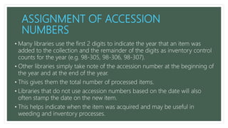 ASSIGNMENT OF ACCESSION
NUMBERS
• Many libraries use the first 2 digits to indicate the year that an item was
added to the collection and the remainder of the digits as inventory control
counts for the year (e.g. 98-305, 98-306, 98-307).
• Other libraries simply take note of the accession number at the beginning of
the year and at the end of the year.
• This gives them the total number of processed items.
• Libraries that do not use accession numbers based on the date will also
often stamp the date on the new item.
• This helps indicate when the item was acquired and may be useful in
weeding and inventory processes.
 