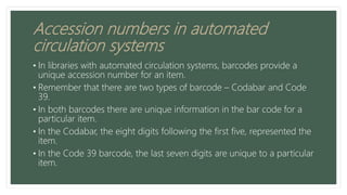 Accession numbers in automated
circulation systems
• In libraries with automated circulation systems, barcodes provide a
unique accession number for an item.
• Remember that there are two types of barcode – Codabar and Code
39.
• In both barcodes there are unique information in the bar code for a
particular item.
• In the Codabar, the eight digits following the first five, represented the
item.
• In the Code 39 barcode, the last seven digits are unique to a particular
item.
 