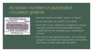 Accession numbers in automated
circulation systems
• Barcode labels are either “smart” or “dumb”.
• Smart barcodes are specific to an item.
• Each item in the collection is assigned a unique
barcode number by the automated system,
usually during the cataloguing or acquisitions
process.
• During barcode label production, the computer
program associates the appropriate call number
and copy number with each barcode.
 