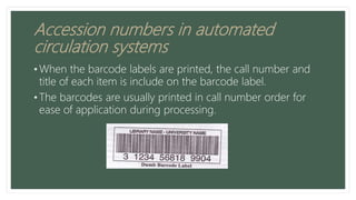 Accession numbers in automated
circulation systems
• When the barcode labels are printed, the call number and
title of each item is include on the barcode label.
• The barcodes are usually printed in call number order for
ease of application during processing.
 