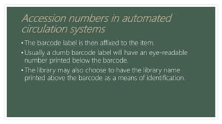 Accession numbers in automated
circulation systems
• The barcode label is then affixed to the item.
• Usually a dumb barcode label will have an eye-readable
number printed below the barcode.
• The library may also choose to have the library name
printed above the barcode as a means of identification.
 