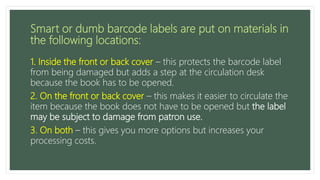 Smart or dumb barcode labels are put on materials in
the following locations:
1. Inside the front or back cover – this protects the barcode label
from being damaged but adds a step at the circulation desk
because the book has to be opened.
2. On the front or back cover – this makes it easier to circulate the
item because the book does not have to be opened but the label
may be subject to damage from patron use.
3. On both – this gives you more options but increases your
processing costs.
 