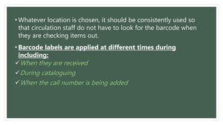 • Whatever location is chosen, it should be consistently used so
that circulation staff do not have to look for the barcode when
they are checking items out.
• Barcode labels are applied at different times during
including:
When they are received
During cataloguing
When the call number is being added
 