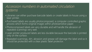 Accession numbers in automated circulation
systems
• Libraries can either purchase barcode labels or create labels in-house using a
laser printer.
• Purchased labels are usually photocomposed, a computer controlled graphic
process which forms original images within photosensitive paper.
• Photocomposed labels are very durable and will handle the abrasion of
repeated scannings very well.
• Laser printer produced labels are less durable because the barcode is printed
only on the surface.
• Repeated scannings, dirt, abrasion and grease will damage the label and so it
should be protected with a clear plastic label protector.
 
