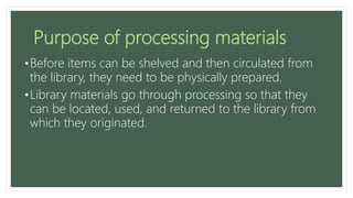 Purpose of processing materials
•Before items can be shelved and then circulated from
the library, they need to be physically prepared.
•Library materials go through processing so that they
can be located, used, and returned to the library from
which they originated.
 