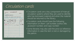 Circulation cards
• Circulation cards are a key component of manual
circulation systems where they are used to identify
who has borrowed material and when the material
should be returned to the library.
• Circulation cards should have the following
information on them: call number, author, title,
accession number, and copy number.
• Some libraries may also add the price as reference
information in case the item is lost or damaged by
the patron.
 