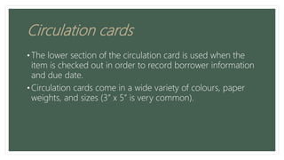Circulation cards
• The lower section of the circulation card is used when the
item is checked out in order to record borrower information
and due date.
• Circulation cards come in a wide variety of colours, paper
weights, and sizes (3” x 5” is very common).
 