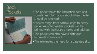 Book
Pockets • The pocket holds the circulation card and
sometimes information about when the item
should be returned.
• Pockets range from narrow strips to heavy
paper. As noted earlier, pockets can be
printed with the library’s name and address.
• The pocket can also have a date due
information area on it.
• This eliminates the need for a date due slip.
 