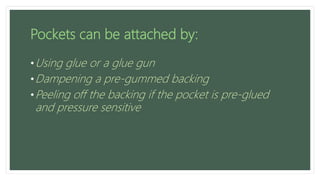 Pockets can be attached by:
•Using glue or a glue gun
•Dampening a pre-gummed backing
•Peeling off the backing if the pocket is pre-glued
and pressure sensitive
 