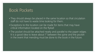 Book Pockets
• They should always be placed in the same location so that circulation
staff do not have to waste time looking for them.
• Exceptions to the location can be made for items that may have
critical information located on the flyleaf.
• The pocket should be attached neatly and parallel to the paper edges.
It is a good idea to leave about 1” between the spine and the pocket
in the event that mending must be done to the book in the future.
 