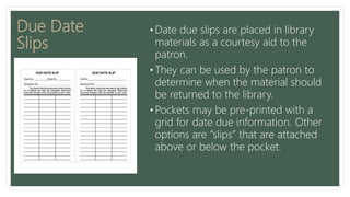 Due Date
Slips
• Date due slips are placed in library
materials as a courtesy aid to the
patron.
• They can be used by the patron to
determine when the material should
be returned to the library.
• Pockets may be pre-printed with a
grid for date due information. Other
options are “slips” that are attached
above or below the pocket.
 