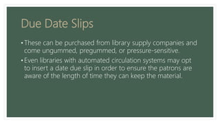 Due Date Slips
• These can be purchased from library supply companies and
come ungummed, pregummed, or pressure-sensitive.
• Even libraries with automated circulation systems may opt
to insert a date due slip in order to ensure the patrons are
aware of the length of time they can keep the material.
 