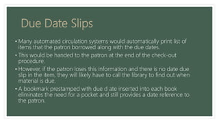 Due Date Slips
• Many automated circulation systems would automatically print list of
items that the patron borrowed along with the due dates.
• This would be handed to the patron at the end of the check-out
procedure.
• However, if the patron loses this information and there is no date due
slip in the item, they will likely have to call the library to find out when
material is due.
• A bookmark prestamped with due d ate inserted into each book
eliminates the need for a pocket and still provides a date reference to
the patron.
 