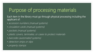 Purpose of processing materials
Each item in the library must go through physical processing including the
applicant of:
• accession numbers (manual systems)
• circulation cards (manual systems)
• pockets (manual systems)
• plastic covers, laminates, or cases to protect materials
• barcodes (automated systems)
• detection strips or slips
• property stamps
 