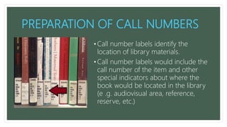 PREPARATION OF CALL NUMBERS
• Call number labels identify the
location of library materials.
• Call number labels would include the
call number of the item and other
special indicators about where the
book would be located in the library
(e .g. audiovisual area, reference,
reserve, etc.)
 
