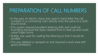 PREPARATION OF CALL NUMBERS
• In the past, an electric stylus was used to hand letter the call
numbers in a contrasting color directly onto the spine of a cloth-
bound book.
• This system required excellent lettering skills and could be
frustrating because the stylus needed time to heat up and could
cause finger burns.
• Shellac was used for coating the lettering so that it would be
durable.
• This was dabbed or sprayed on and required a work area with
good ventilation.
 