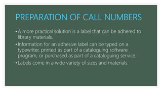 PREPARATION OF CALL NUMBERS
• A more practical solution is a label that can be adhered to
library materials.
• Information for an adhesive label can be typed on a
typewriter, printed as part of a cataloguing software
program, or purchased as part of a cataloguing service.
• Labels come in a wide variety of sizes and materials.
 