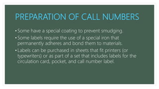 PREPARATION OF CALL NUMBERS
• Some have a special coating to prevent smudging.
• Some labels require the use of a special iron that
permanently adheres and bond them to materials.
• Labels can be purchased in sheets that fit printers (or
typewriters) or as part of a set that includes labels for the
circulation card, pocket, and call number label.
 